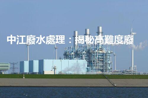 中江廢水處理：揭秘高難度廢液的無害化之路？